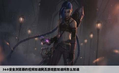 360安全浏览器的视频加速网页游戏能加速吗怎么加速