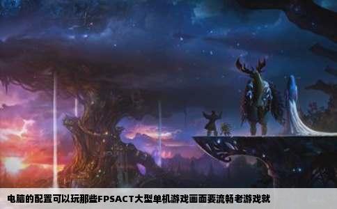 电脑的配置可以玩那些FPSACT大型单机游戏画面要流畅老游戏就