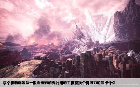 求个机箱配置就一般看电影和办公用的主板能换个有潜力的显卡什么