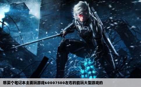 想买个笔记本主要玩游戏60007500左右的能玩大型游戏的