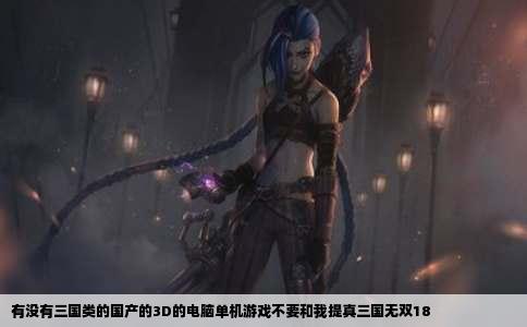 有没有三国类的国产的3D的电脑单机游戏不要和我提真三国无双18